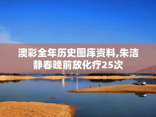 澳彩全年历史图库资料,朱洁静春晚前放化疗25次