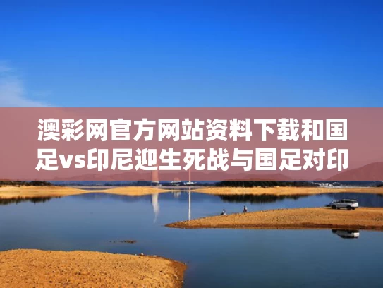 澳彩网官方网站资料下载和国足vs印尼迎生死战与国足对印尼5比1比赛集锦