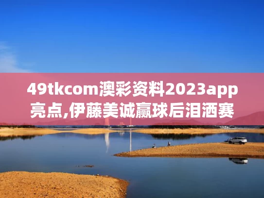 49tkcom澳彩资料2023app亮点,伊藤美诚赢球后泪洒赛场