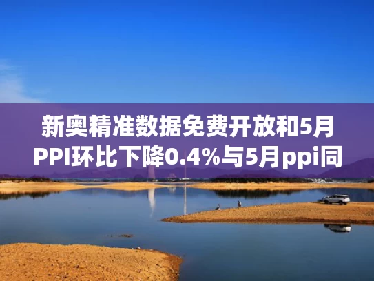新奥精准数据免费开放和5月PPI环比下降0.4%与5月ppi同比上涨90%