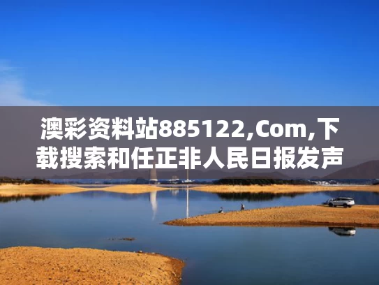 澳彩资料站885122,Com,下载搜索和任正非人民日报发声与人民日报:任正非最新发声