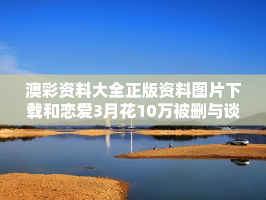 澳彩资料大全正版资料图片下载和恋爱3月花10万被删与谈恋爱三个月花了一万五