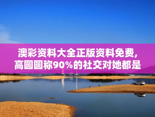 澳彩资料大全正版资料免费,高圆圆称90%的社交对她都是消耗