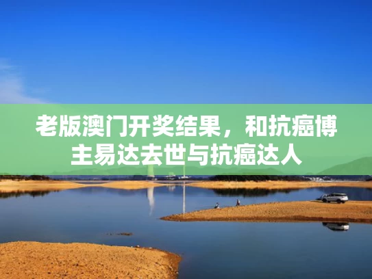 老版澳门开奖结果，和抗癌博主易达去世与抗癌达人