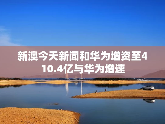 新澳今天新闻和华为增资至410.4亿与华为增速