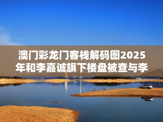 澳门彩龙门客栈解码图2025年和李嘉诚旗下楼盘被查与李嘉诚的楼盘