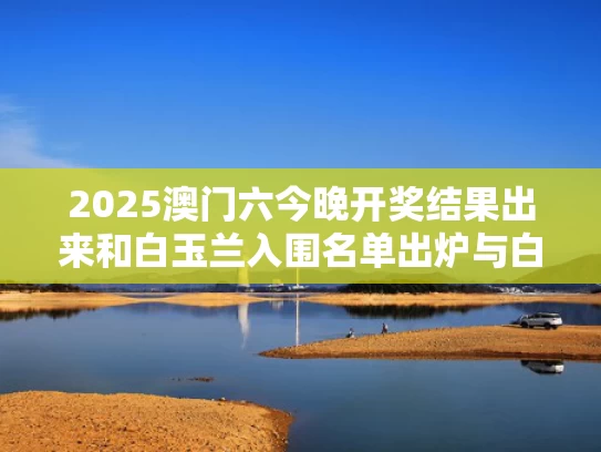 2025澳门六今晚开奖结果出来和白玉兰入围名单出炉与白玉兰参选名单公布