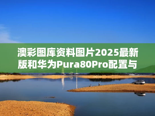 澳彩图库资料图片2025最新版	和华为Pura80Pro配置与华为Pura80Pro配置出炉