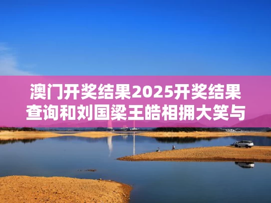 澳门开奖结果2025开奖结果查询和刘国梁王皓相拥大笑与刘国梁王皓相拥大笑是哪一期