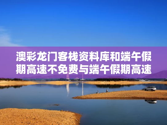 澳彩龙门客栈资料库	和端午假期高速不免费与端午假期高速不免费!甘肃避堵攻略