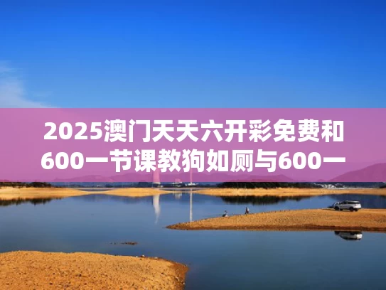 2025澳门天天六开彩免费和600一节课教狗如厕与600一节课教狗如厕没学会钱也不退