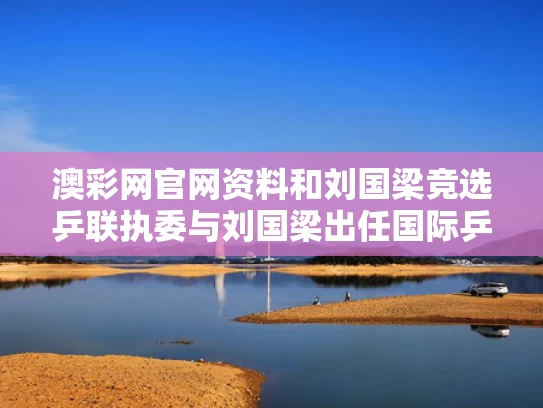 澳彩网官网资料和刘国梁竞选乒联执委与刘国梁出任国际乒联