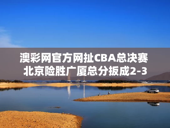 澳彩网官方网扯	CBA总决赛 北京险胜广厦总分扳成2-3