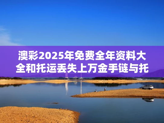 澳彩2025年免费全年资料大全和托运丢失上万金手链与托运丢失上万金手链怎么办