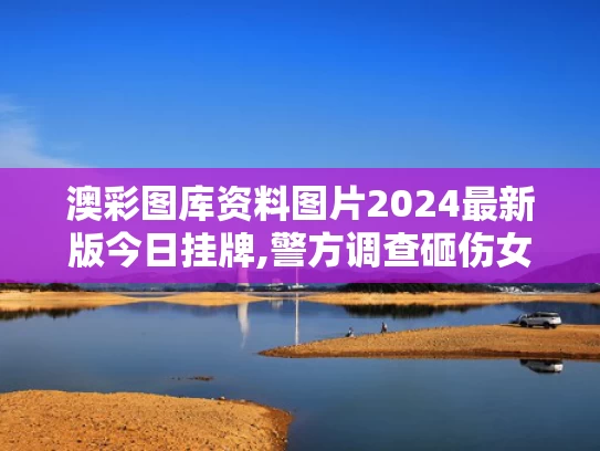 澳彩图库资料图片2024最新版今日挂牌,警方调查砸伤女孩高坠玻璃来源