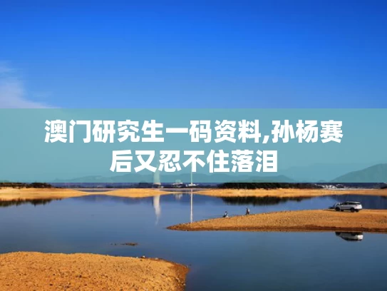 澳门研究生一码资料,孙杨赛后又忍不住落泪