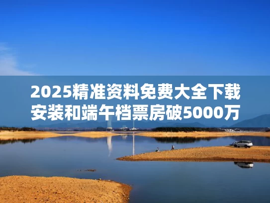 2025精准资料免费大全下载安装和端午档票房破5000万与端午档票房为近6年来新低