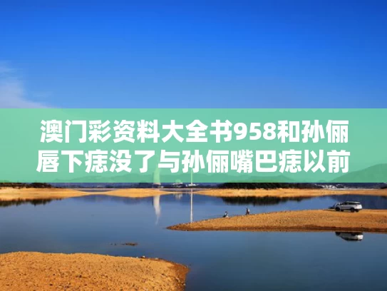 澳门彩资料大全书958和孙俪唇下痣没了与孙俪嘴巴痣以前没有