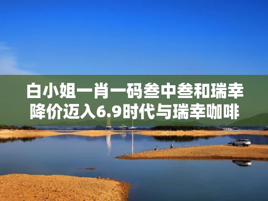 白小姐一肖一码叁中叁和瑞幸降价迈入6.9时代与瑞幸咖啡又涨价了