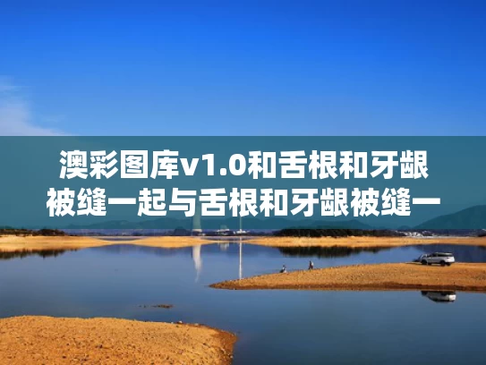澳彩图库v1.0和舌根和牙龈被缝一起与舌根和牙龈被缝一起怎么回事