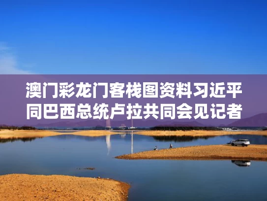 澳门彩龙门客栈图资料	习近平同巴西总统卢拉共同会见记者