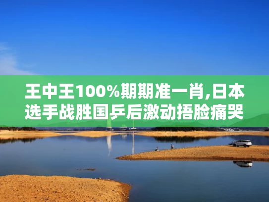 王中王100%期期准一肖,日本选手战胜国乒后激动捂脸痛哭