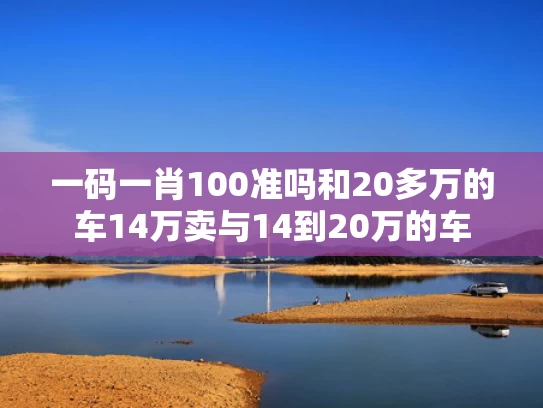一码一肖100准吗和20多万的车14万卖与14到20万的车
