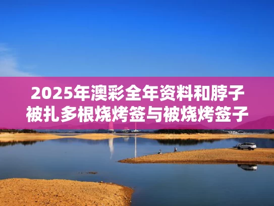 2025年澳彩全年资料和脖子被扎多根烧烤签与被烧烤签子扎了需要打破伤风吗