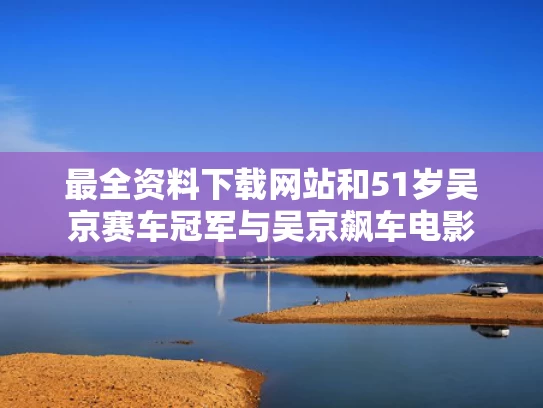 最全资料下载网站和51岁吴京赛车冠军与吴京飙车电影