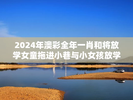 2024年澳彩全年一肖	和将放学女童拖进小巷与小女孩放学回家的惨案