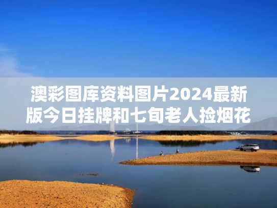 澳彩图库资料图片2024最新版今日挂牌和七旬老人捡烟花被伤与老太太捡烟头