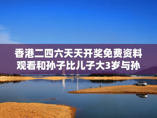 香港二四六天天开奖免费资料观看和孙子比儿子大3岁与孙子比儿子大怎么称呼