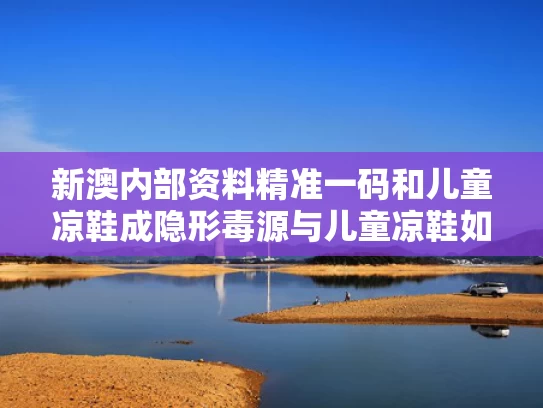 新澳内部资料精准一码和儿童凉鞋成隐形毒源与儿童凉鞋如何除臭