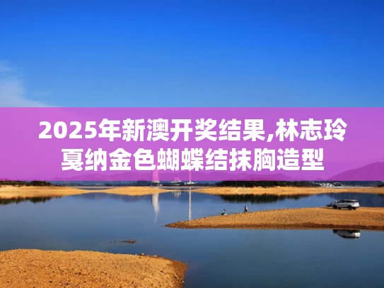 2025年新澳开奖结果,林志玲戛纳金色蝴蝶结抹胸造型
