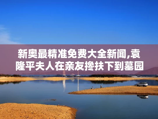 新奥最精准免费大全新闻,袁隆平夫人在亲友搀扶下到墓园祭扫