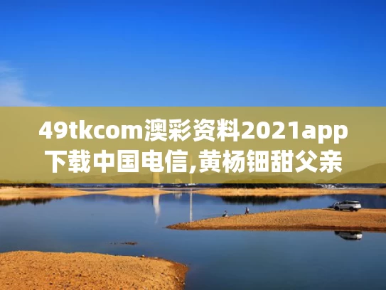 49tkcom澳彩资料2021app下载中国电信,黄杨钿甜父亲被立案调查