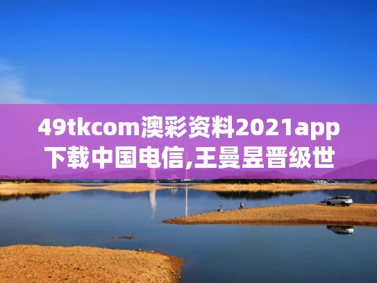 49tkcom澳彩资料2021app下载中国电信,王曼昱晋级世乒赛八强